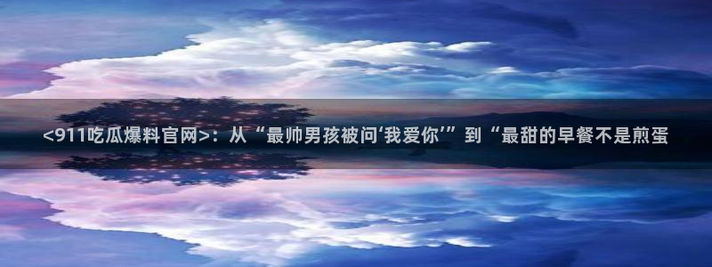 网站吃瓜:<911吃瓜爆料官网>:从“最帅男孩被问‘我爱你’”到“最甜的早餐不是煎蛋