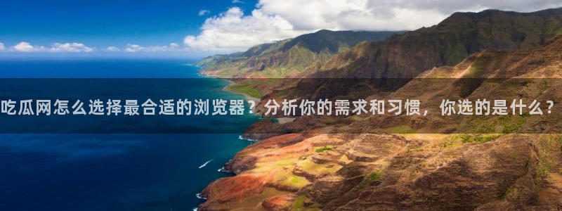 51吃瓜全网更新最快:吃瓜网怎么选择最合适的浏览器?分析你的需求和习惯,你选的是什么?